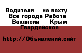 Водители BC на вахту. - Все города Работа » Вакансии   . Крым,Гвардейское